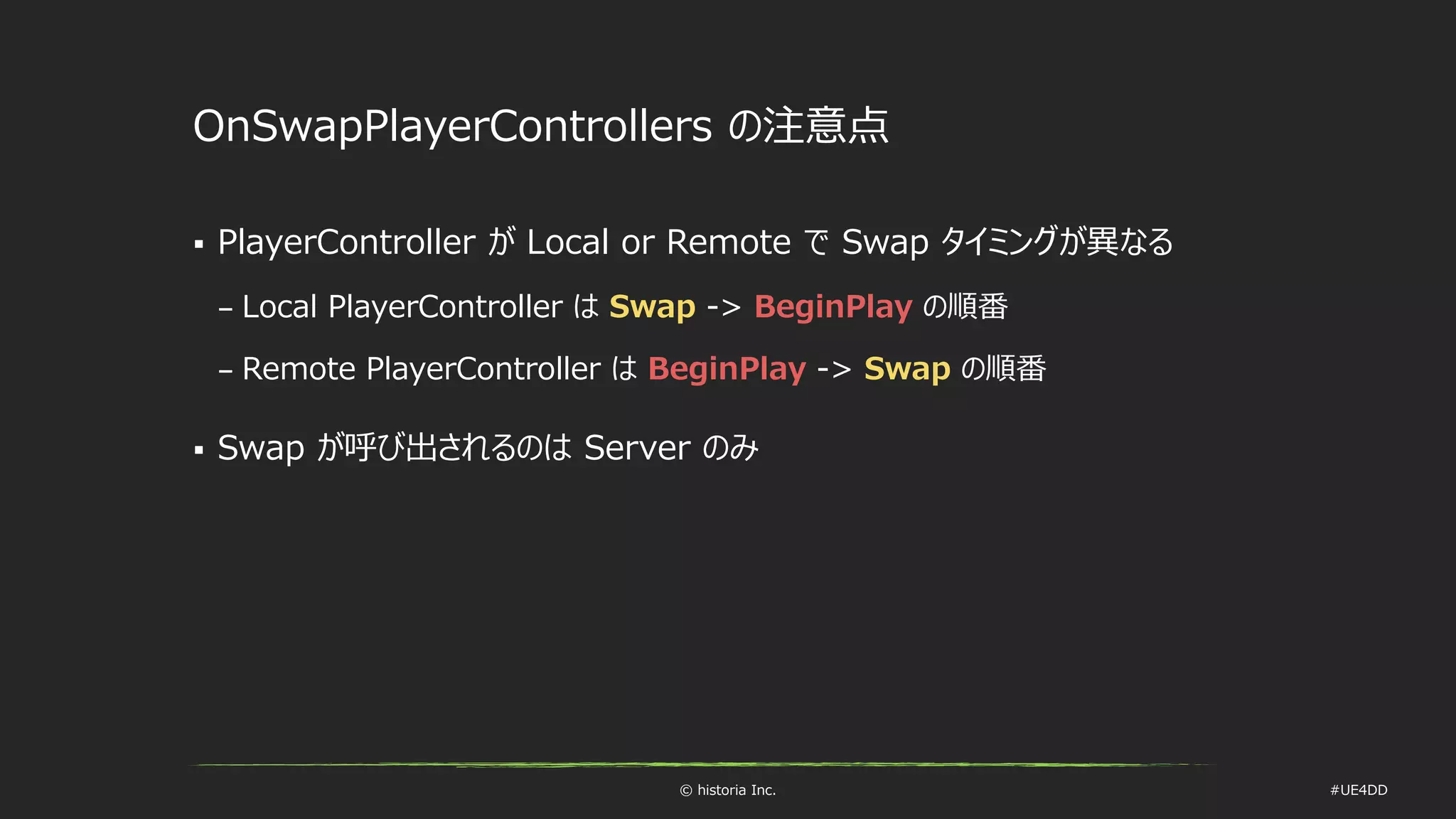 © historia Inc. #UE4DD
OnSwapPlayerControllers の注意点
 PlayerController が Local or Remote で Swap タイミングが異なる
– Local PlayerController は Swap -> BeginPlay の順番
– Remote PlayerController は BeginPlay -> Swap の順番
 Swap が呼び出されるのは Server のみ
 