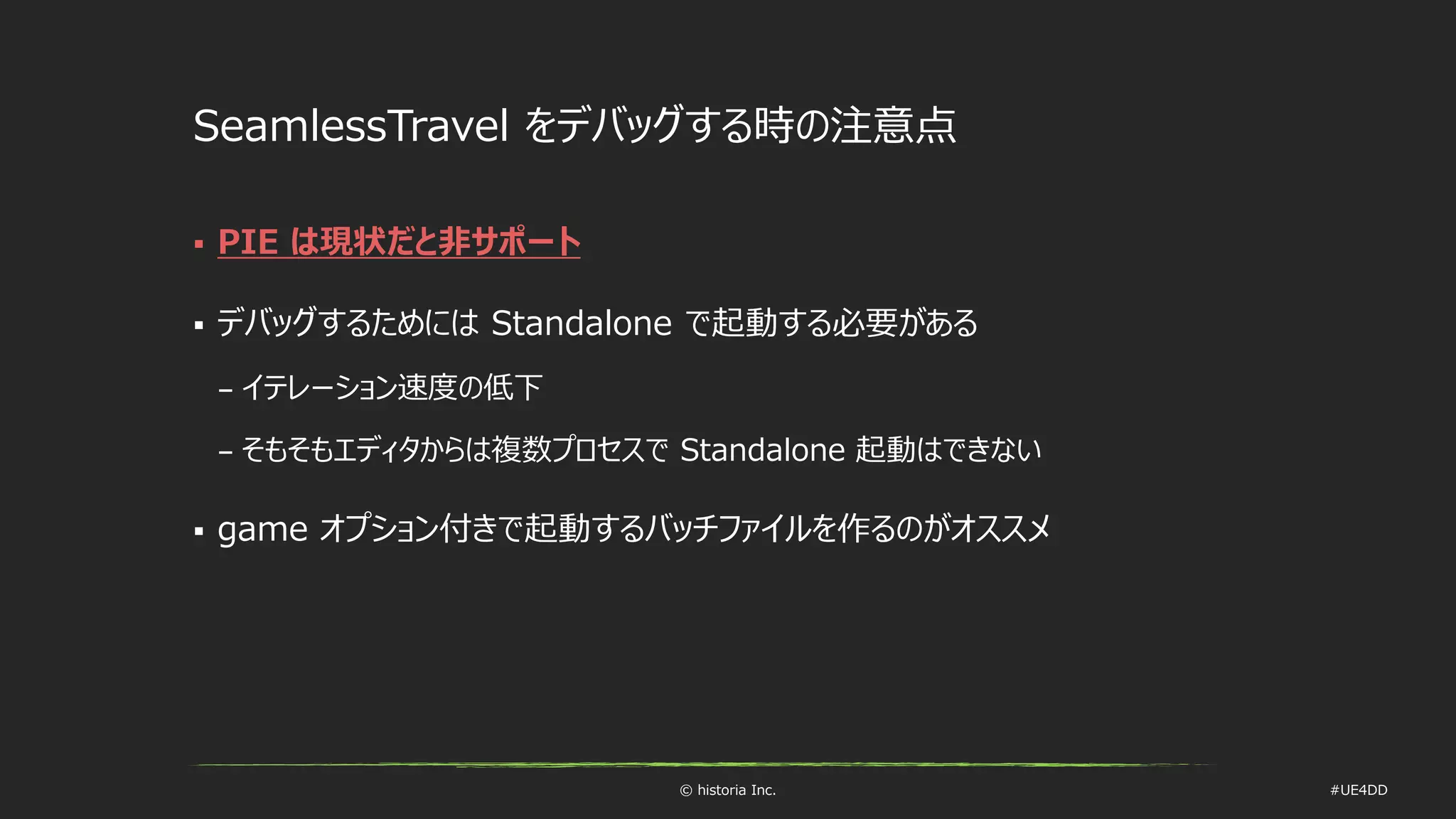 © historia Inc. #UE4DD
SeamlessTravel をデバッグする時の注意点
 PIE は現状だと非サポート
 デバッグするためには Standalone で起動する必要がある
– イテレーション速度の低下
– そもそもエディタからは複数プロセスで Standalone 起動はできない
 game オプション付きで起動するバッチファイルを作るのがオススメ
 