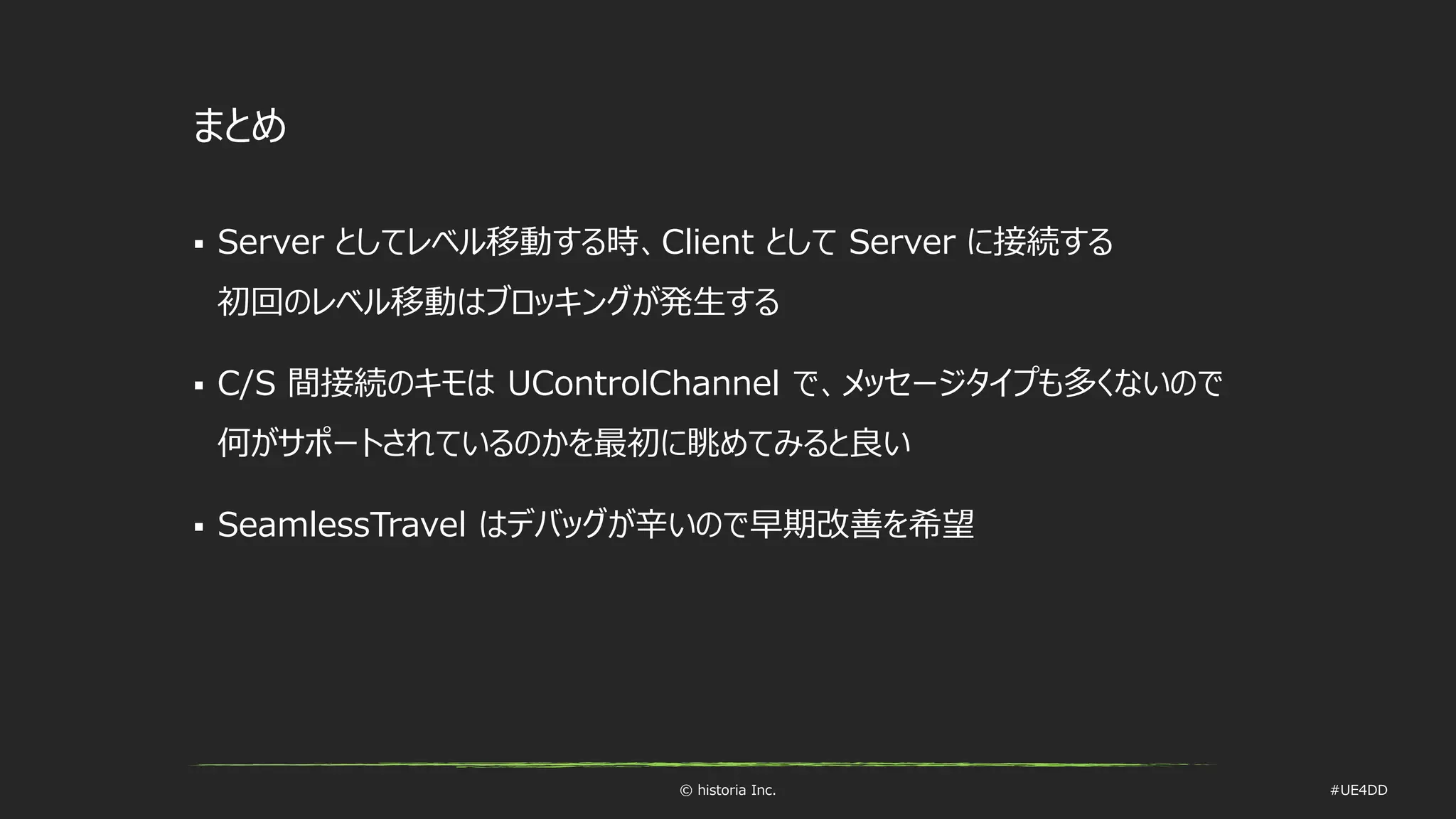 © historia Inc. #UE4DD
まとめ
 Server としてレベル移動する時、Client として Server に接続する
初回のレベル移動はブロッキングが発生する
 C/S 間接続のキモは UControlChannel で、メッセージタイプも多くないので
何がサポートされているのかを最初に眺めてみると良い
 SeamlessTravel はデバッグが辛いので早期改善を希望
 