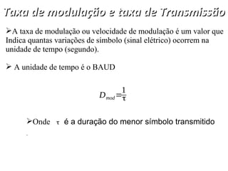 Taxa de modulação e taxa de Transmissão
Taxa de modulação e taxa de Transmissão
A taxa de modulação ou velocidade de modulação é um valor que
Indica quantas variações de símbolo (sinal elétrico) ocorrem na
unidade de tempo (segundo).
 A unidade de tempo é o BAUD
Onde é a duração do menor símbolo transmitido
.
Dmod=
1
τ
τ
 
