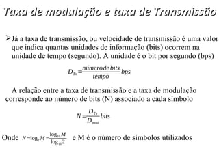 Taxa de modulação e taxa de Transmissão
Taxa de modulação e taxa de Transmissão
Já a taxa de transmissão, ou velocidade de transmissão é uma valor
que indica quantas unidades de informação (bits) ocorrem na
unidade de tempo (segundo). A unidade é o bit por segundo (bps)
A relação entre a taxa de transmissão e a taxa de modulação
corresponde ao número de bits (N) associado a cada símbolo
DTx=
númerodebits
tempo
bps
N=
DTx
Dmod
bits
Onde e M é o número de símbolos utilizados
N =log2 M=
log10 M
log10 2
 