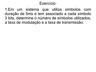 Exercício:
1.Em um sistema que utiliza símbolos com
duração de 5ms e tem associado a cada símbolo
3 bits, determine o número de símbolos utilizados,
a taxa de modulação e a taxa de transmissão:
 