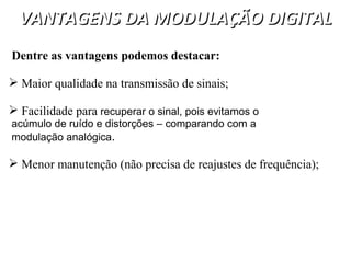 VANTAGENS DA MODULAÇÃO DIGITAL
VANTAGENS DA MODULAÇÃO DIGITAL
Dentre as vantagens podemos destacar:
 Maior qualidade na transmissão de sinais;
 Facilidade para recuperar o sinal, pois evitamos o
acúmulo de ruído e distorções – comparando com a
modulação analógica.
 Menor manutenção (não precisa de reajustes de frequência);
 
