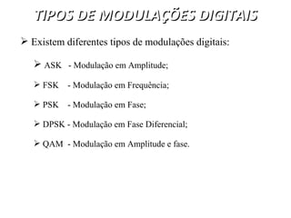 TIPOS DE MODULAÇÕES DIGITAIS
TIPOS DE MODULAÇÕES DIGITAIS
 Existem diferentes tipos de modulações digitais:
 ASK - Modulação em Amplitude;
 FSK - Modulação em Frequência;
 PSK - Modulação em Fase;
 DPSK - Modulação em Fase Diferencial;
 QAM - Modulação em Amplitude e fase.
 
