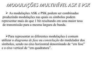 MODULAÇÕES MULTINÍVEL ASK E PSK
MODULAÇÕES MULTINÍVEL ASK E PSK
 As modulações ASK e PSK podem ser combinadas
produzindo modulações nas quais os símbolos podem
representar mais do que 1 bit resultando em uma maior taxa
de transmissão para a mesma largura de banda.
Para representar as diferentes modulações é comum
utilizar o diagrama de fase ou constelação do modulador dos
símbolos, sendo no eixo horizontal denominado de “em fase”
e o eixo vertical de “em quadratura”.
 