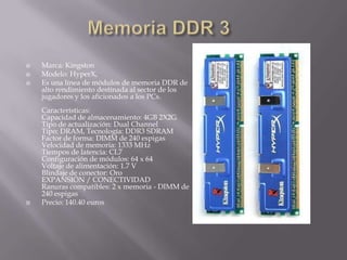 Memoria DDR 3Marca: KingstonModelo: HyperX, Es una línea de módulos de memoria DDR de alto rendimiento destinada al sector de los jugadores y los aficionados a los PCs. Características:Capacidad de almacenamiento: 4GB 2X2GTipo de actualización: Dual ChannelTipo: DRAM, Tecnología: DDR3 SDRAMFactor de forma: DIMM de 240 espigasVelocidad de memoria: 1333 MHzTiempos de latencia: CL7Configuración de módulos: 64 x 64Voltaje de alimentación: 1.7 VBlindaje de conector: OroEXPANSIÓN / CONECTIVIDADRanuras compatibles: 2 x memoria - DIMM de 240 espigasPrecio: 140.40 euros