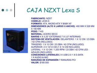 CAJA NZXT Lexa SFABRICANTE: NZXTMODELO: LEXA S FORMATO: ATX, MICRO-ATX Y BABY ATDIMENSIONES (ALTO X LARGO X ANCHO): 480 MM X 528 MM X 190 MM PESO: 7 KG MATERIAL: ACERO SECC BAHÍAS 4 X 5,25" EXTERNAS 7 X 3,5" INTERNAS SISTEMA DE VENTILACIÓN: DELANTERO: 1 X 12 CM / 23 DBA / 42 CFM (INCLUIDO)TRASERO: 1 X 12 CM / 23 DBA / 42 CFM (INCLUIDO) SUPERIOR: 2 X 14/12 CM (1 X 14 CM INCLUIDO) LATERAL: 1 X 12 CM / 1.200 RPM / 23 DBA / 42 CFM LED AZULES (INCLUIDO) CONEXIONES LATERALES 2 X USB 2.0 1 X E-SATA1 X AUDIO & MIC RANURAS DE EXPANSIÓN 7 RANURAS PCIVALOR: $180.000