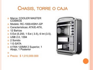 Chasis, torre o cajaMarca: COOLER MASTER COSMOSModelo: RC-1000-KSN1-GP Características: ATX/E-ATX, 12 Bahías5 Ext (5.250, 1 Ext ( 3.5), 6 Int (3.5),USB 2.0, 13942 Sonido1 E-SATA4 FAN 120MM 2 Superior, 1 Abajo, 1 PosteriorPrecio:  $ 1,010,000.000