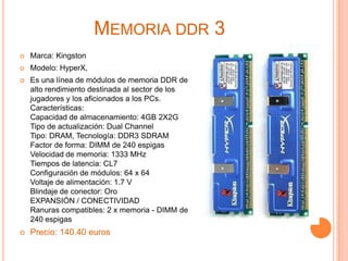 Memoria ddr 3Marca: KingstonModelo: HyperX, Es una línea de módulos de memoria DDR de alto rendimiento destinada al sector de los jugadores y los aficionados a los PCs. Características:Capacidad de almacenamiento: 4GB 2X2GTipo de actualización: Dual Channel Tipo: DRAM, Tecnología: DDR3 SDRAMFactor de forma: DIMM de 240 espigasVelocidad de memoria: 1333 MHzTiempos de latencia: CL7Configuración de módulos: 64 x 64Voltaje de alimentación: 1.7 VBlindaje de conector: OroEXPANSIÓN / CONECTIVIDADRanuras compatibles: 2 x memoria - DIMM de 240 espigasPrecio: 140.40 euros