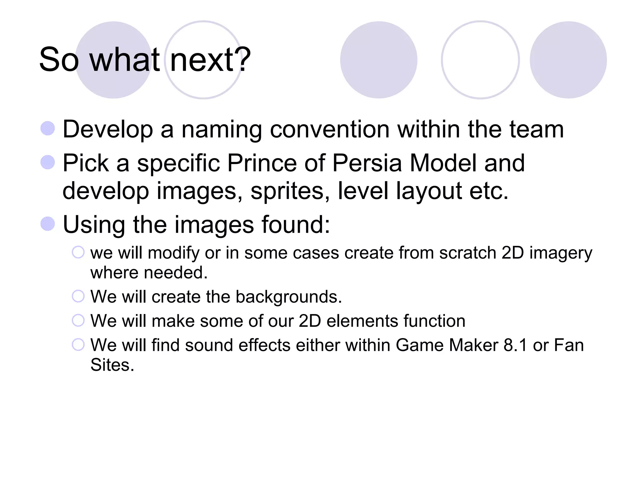 So what next? Develop a naming convention within the team Pick a specific Prince of Persia Model and develop images, sprites, level layout etc.  Using the images found:  we will modify or in some cases create from scratch 2D imagery where needed. We will create the backgrounds. We will make some of our 2D elements function We will find sound effects either within Game Maker 8.1 or Fan Sites. 
