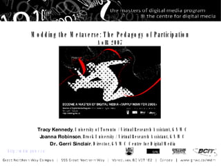 Modding the Metaverse: The Pedagogy of Participation AoIR 2007 Tracy Kennedy , University of Toronto / Virtual Research Assistant, GNWC Joanna Robinson , Brock University / Virtual Research Assistant, GNWC Dr. Gerri Sinclair , Director, GNWC Centre for Digital Media http://mdm.gnwc.ca/ 