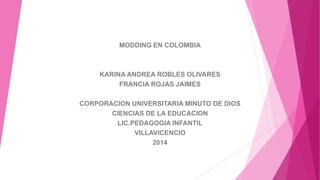 MODDING EN COLOMBIA 
KARINA ANDREA ROBLES OLIVARES 
FRANCIA ROJAS JAIMES 
CORPORACION UNIVERSITARIA MINUTO DE DIOS 
CIENCIAS DE LA EDUCACION 
LIC.PEDAGOGIA INFANTIL 
VILLAVICENCIO 
2014 
 