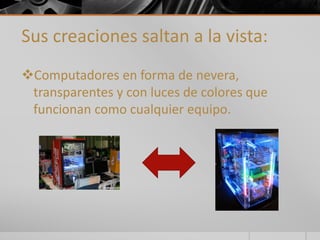 Sus creaciones saltan a la vista: 
Computadores en forma de nevera, 
transparentes y con luces de colores que 
funcionan como cualquier equipo. 
 