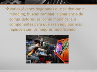 Varios jóvenes bogotanos que se dedican al 
modding, buscan cambiar la apariencia de 
computadores, así como modificar sus 
componentes para que sean equipos mas 
rápidos y ser los mejores modificando 
 