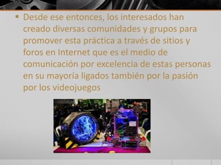  Desde ese entonces, los interesados han 
creado diversas comunidades y grupos para 
promover esta práctica a través de sitios y 
foros en Internet que es el medio de 
comunicación por excelencia de estas personas 
en su mayoría ligados también por la pasión 
por los videojuegos 
 