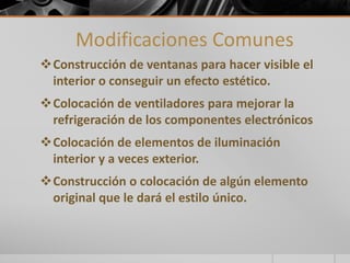 Modificaciones Comunes 
Construcción de ventanas para hacer visible el 
interior o conseguir un efecto estético. 
Colocación de ventiladores para mejorar la 
refrigeración de los componentes electrónicos 
Colocación de elementos de iluminación 
interior y a veces exterior. 
Construcción o colocación de algún elemento 
original que le dará el estilo único. 
 