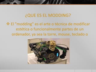 ¿QUE ES EL MODDING? 
 El "modding" es el arte o técnica de modificar 
estética o funcionalmente partes de un 
ordenador, ya sea la torre, mouse, teclado o 
monitor. 
 