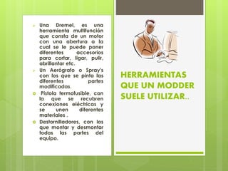  Una Dremel, es una
herramienta multifunción
que consta de un motor
con una abertura a la
cual se le puede poner
diferentes accesorios
para cortar, ligar, pulir,
abrillantar etc.
 Un Aerógrafo o Spray's
con los que se pinta las
diferentes partes
modificadas.
 Pistola termofusible, con
la que se recubren
conexiones eléctricas y
se unen diferentes
materiales .
 Destornilladores, con los
que montar y desmontar
todas las partes del
equipo.
HERRAMIENTAS
QUE UN MODDER
SUELE UTILIZAR..
 