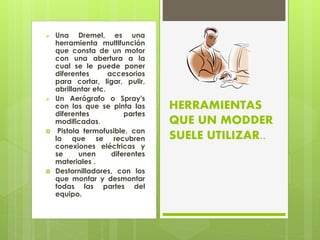 Una Dremel, es una
herramienta multifunción
que consta de un motor
con una abertura a la
cual se le puede poner
diferentes accesorios
para cortar, ligar, pulir,
abrillantar etc.
 Un Aerógrafo o Spray's
con los que se pinta las
diferentes partes
modificadas.
 Pistola termofusible, con
la que se recubren
conexiones eléctricas y
se unen diferentes
materiales .
 Destornilladores, con los
que montar y desmontar
todas las partes del
equipo.
HERRAMIENTAS
QUE UN MODDER
SUELE UTILIZAR..
 