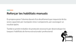 Reforçar les habilitats manuals
Es proposa posar l’alumne davant d’un desafiament que requereixi de les
seves capacitats per manipular eines i components, per aconseguir un
resultat òptim.
També es pretén treballar els protocols necessaris per desenvolupar les
tasques i habilitats de forma estructurada i professional.
 