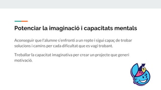 Potenciar la imaginació i capacitats mentals
Aconseguir que l’alumne s’enfronti a un repte i sigui capaç de trobar
solucions i camins per cada dificultat que es vagi trobant.
Treballar la capacitat imaginativa per crear un projecte que generi
motivació.
 