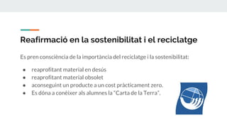 Reafirmació en la sostenibilitat i el reciclatge
Es pren consciència de la importància del reciclatge i la sostenibilitat:
● reaprofitant material en desús
● reaprofitant material obsolet
● aconseguint un producte a un cost pràcticament zero.
● Es dóna a conèixer als alumnes la “Carta de la Terra”.
 