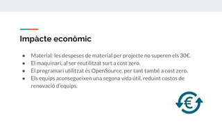 Impàcte econòmic
● Material: les despeses de material per projecte no superen els 30€.
● El maquinari, al ser reutilitzat surt a cost zero.
● El programari utilitzat és OpenSource, per tant també a cost zero.
● Els equips aconsegueixen una segona vida útil, reduint costos de
renovació d’equips.
 