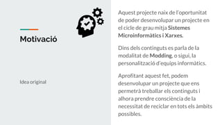 Motivació
Idea original
Aquest projecte naix de l’oportunitat
de poder desenvolupar un projecte en
el cicle de grau mitja Sistemes
Microinformàtics i Xarxes.
Dins dels continguts es parla de la
modalitat de Modding, o sigui, la
personalització d’equips informàtics.
Aprofitant aquest fet, podem
desenvolupar un projecte que ens
permetrà treballar els continguts i
alhora prendre consciència de la
necessitat de reciclar en tots els àmbits
possibles.
 