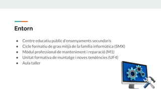 Entorn
● Centre educatiu públic d’ensenyaments secundaris
● Cicle formatiu de grau mitjà de la família informàtica (SMX)
● Mòdul professional de manteniment i reparació (M1)
● Unitat formativa de muntatge i noves tendències (UF4)
● Aula taller
 