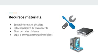 Recursos materials
● Equips informàtics obsolets
● Estoc insuficient de components
● Eines del taller bàsiques
● Espai d’emmagatzematge insuficient
 