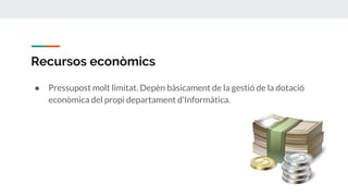 Recursos econòmics
● Pressupost molt limitat. Depèn bàsicament de la gestió de la dotació
econòmica del propi departament d’Informàtica.
 