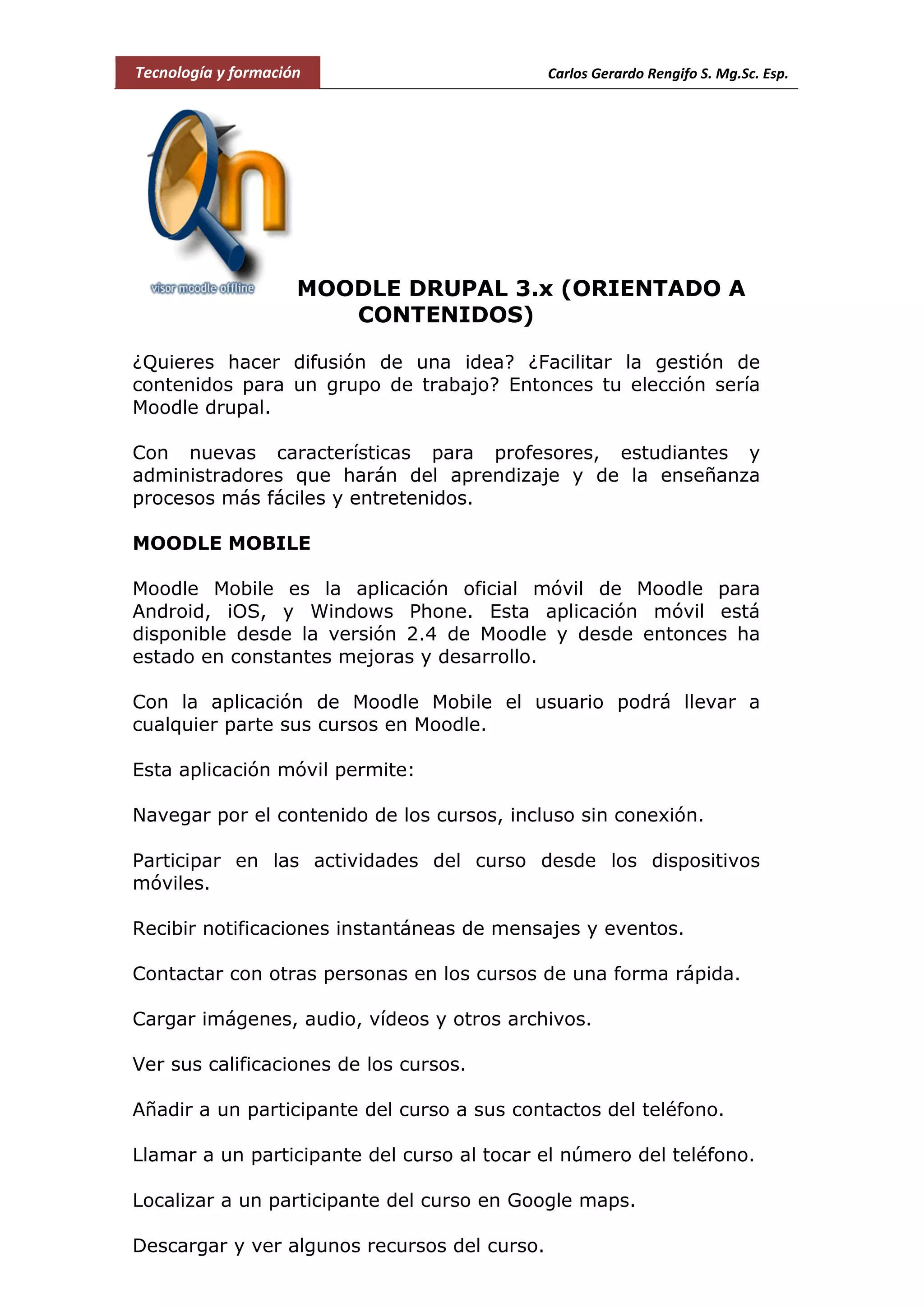 Tecnología y formación Carlos Gerardo Rengifo S. Mg.Sc. Esp.
MOODLE DRUPAL 3.x (ORIENTADO A
CONTENIDOS)
¿Quieres hacer difusión de una idea? ¿Facilitar la gestión de
contenidos para un grupo de trabajo? Entonces tu elección sería
Moodle drupal.
Con nuevas características para profesores, estudiantes y
administradores que harán del aprendizaje y de la enseñanza
procesos más fáciles y entretenidos.
MOODLE MOBILE
Moodle Mobile es la aplicación oficial móvil de Moodle para
Android, iOS, y Windows Phone. Esta aplicación móvil está
disponible desde la versión 2.4 de Moodle y desde entonces ha
estado en constantes mejoras y desarrollo.
Con la aplicación de Moodle Mobile el usuario podrá llevar a
cualquier parte sus cursos en Moodle.
Esta aplicación móvil permite:
Navegar por el contenido de los cursos, incluso sin conexión.
Participar en las actividades del curso desde los dispositivos
móviles.
Recibir notificaciones instantáneas de mensajes y eventos.
Contactar con otras personas en los cursos de una forma rápida.
Cargar imágenes, audio, vídeos y otros archivos.
Ver sus calificaciones de los cursos.
Añadir a un participante del curso a sus contactos del teléfono.
Llamar a un participante del curso al tocar el número del teléfono.
Localizar a un participante del curso en Google maps.
Descargar y ver algunos recursos del curso.
 