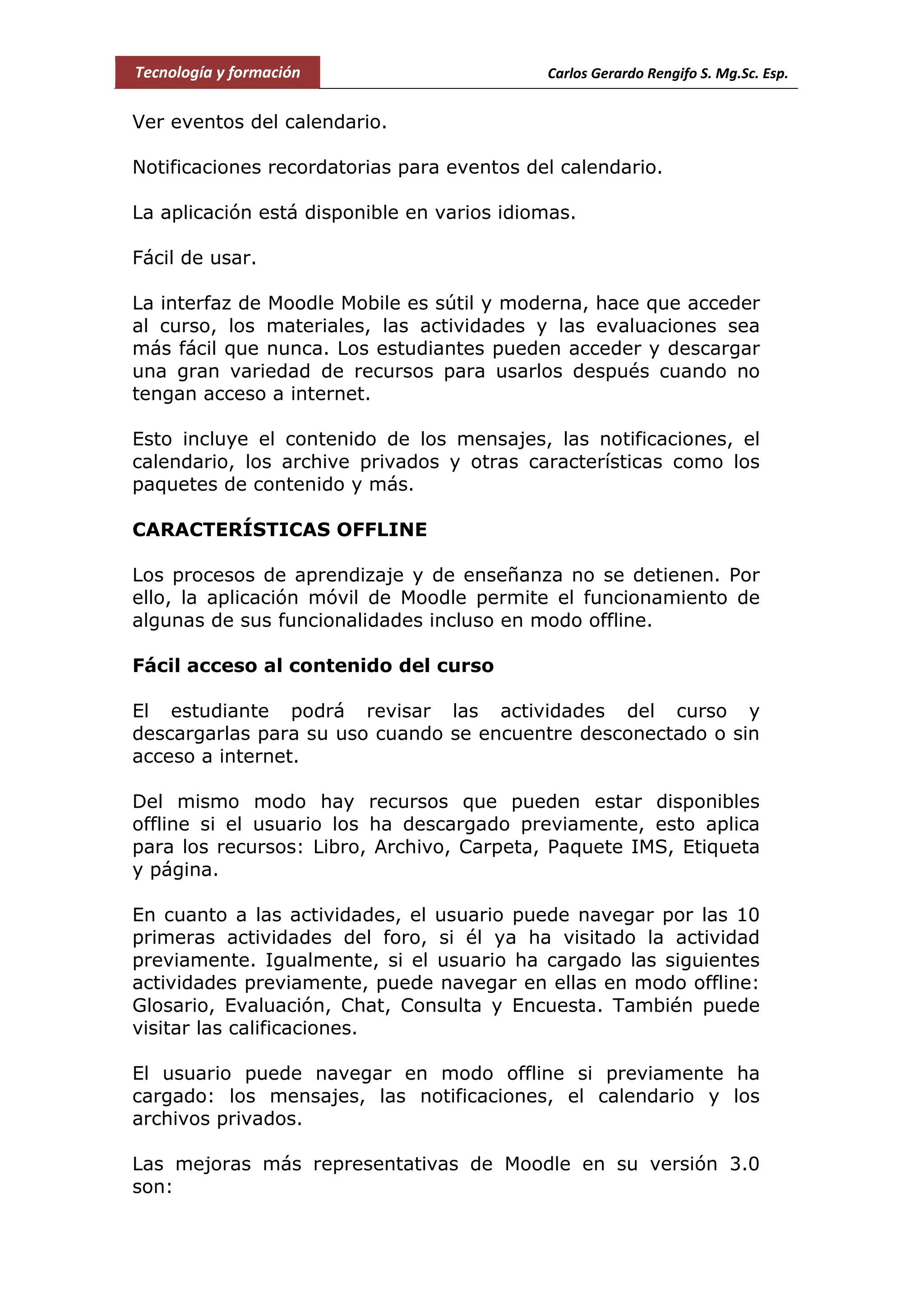 Tecnología y formación Carlos Gerardo Rengifo S. Mg.Sc. Esp.
Ver eventos del calendario.
Notificaciones recordatorias para eventos del calendario.
La aplicación está disponible en varios idiomas.
Fácil de usar.
La interfaz de Moodle Mobile es sútil y moderna, hace que acceder
al curso, los materiales, las actividades y las evaluaciones sea
más fácil que nunca. Los estudiantes pueden acceder y descargar
una gran variedad de recursos para usarlos después cuando no
tengan acceso a internet.
Esto incluye el contenido de los mensajes, las notificaciones, el
calendario, los archive privados y otras características como los
paquetes de contenido y más.
CARACTERÍSTICAS OFFLINE
Los procesos de aprendizaje y de enseñanza no se detienen. Por
ello, la aplicación móvil de Moodle permite el funcionamiento de
algunas de sus funcionalidades incluso en modo offline.
Fácil acceso al contenido del curso
El estudiante podrá revisar las actividades del curso y
descargarlas para su uso cuando se encuentre desconectado o sin
acceso a internet.
Del mismo modo hay recursos que pueden estar disponibles
offline si el usuario los ha descargado previamente, esto aplica
para los recursos: Libro, Archivo, Carpeta, Paquete IMS, Etiqueta
y página.
En cuanto a las actividades, el usuario puede navegar por las 10
primeras actividades del foro, si él ya ha visitado la actividad
previamente. Igualmente, si el usuario ha cargado las siguientes
actividades previamente, puede navegar en ellas en modo offline:
Glosario, Evaluación, Chat, Consulta y Encuesta. También puede
visitar las calificaciones.
El usuario puede navegar en modo offline si previamente ha
cargado: los mensajes, las notificaciones, el calendario y los
archivos privados.
Las mejoras más representativas de Moodle en su versión 3.0
son:
 