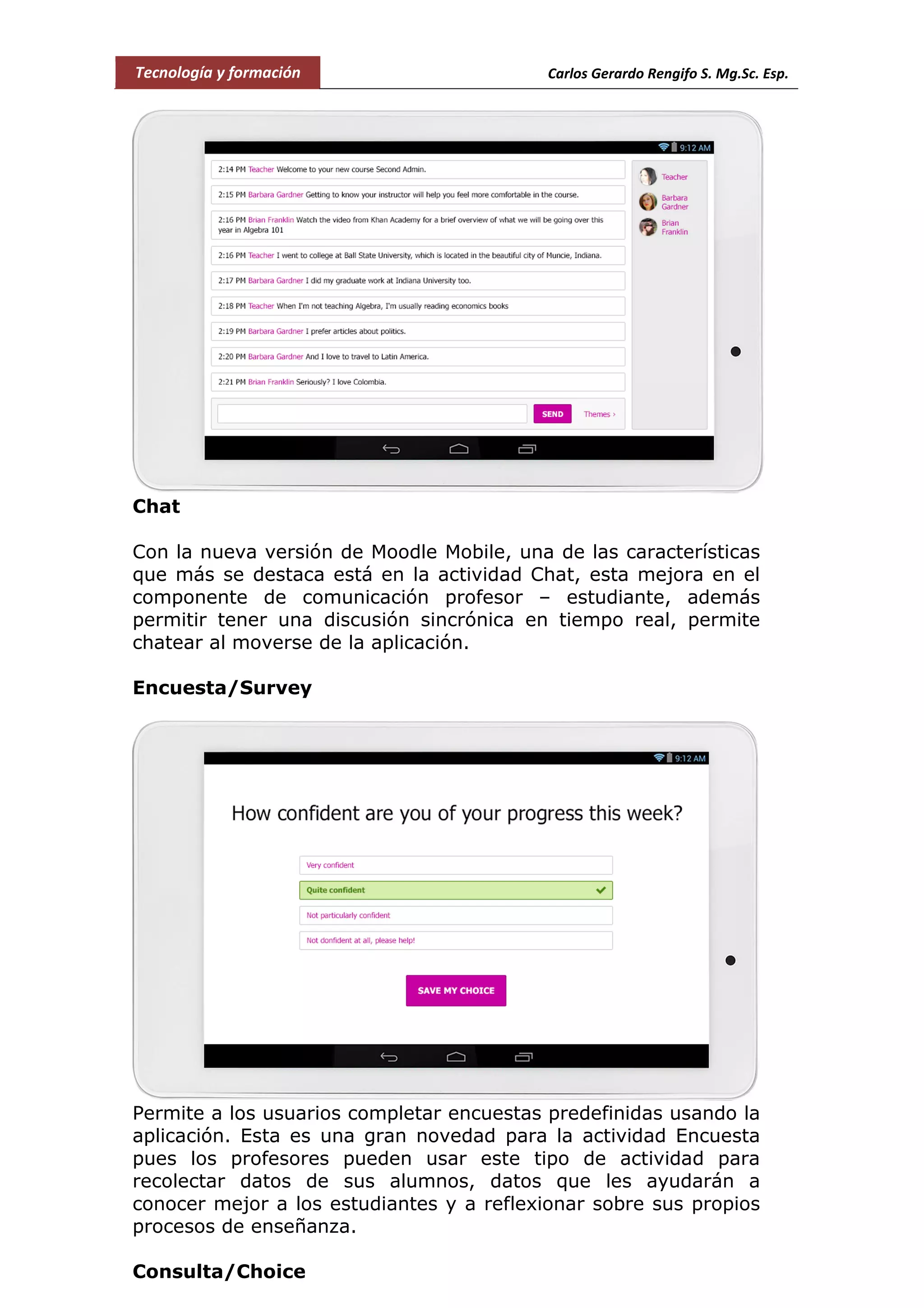 Tecnología y formación Carlos Gerardo Rengifo S. Mg.Sc. Esp.
Chat
Con la nueva versión de Moodle Mobile, una de las características
que más se destaca está en la actividad Chat, esta mejora en el
componente de comunicación profesor – estudiante, además
permitir tener una discusión sincrónica en tiempo real, permite
chatear al moverse de la aplicación.
Encuesta/Survey
Permite a los usuarios completar encuestas predefinidas usando la
aplicación. Esta es una gran novedad para la actividad Encuesta
pues los profesores pueden usar este tipo de actividad para
recolectar datos de sus alumnos, datos que les ayudarán a
conocer mejor a los estudiantes y a reflexionar sobre sus propios
procesos de enseñanza.
Consulta/Choice
 