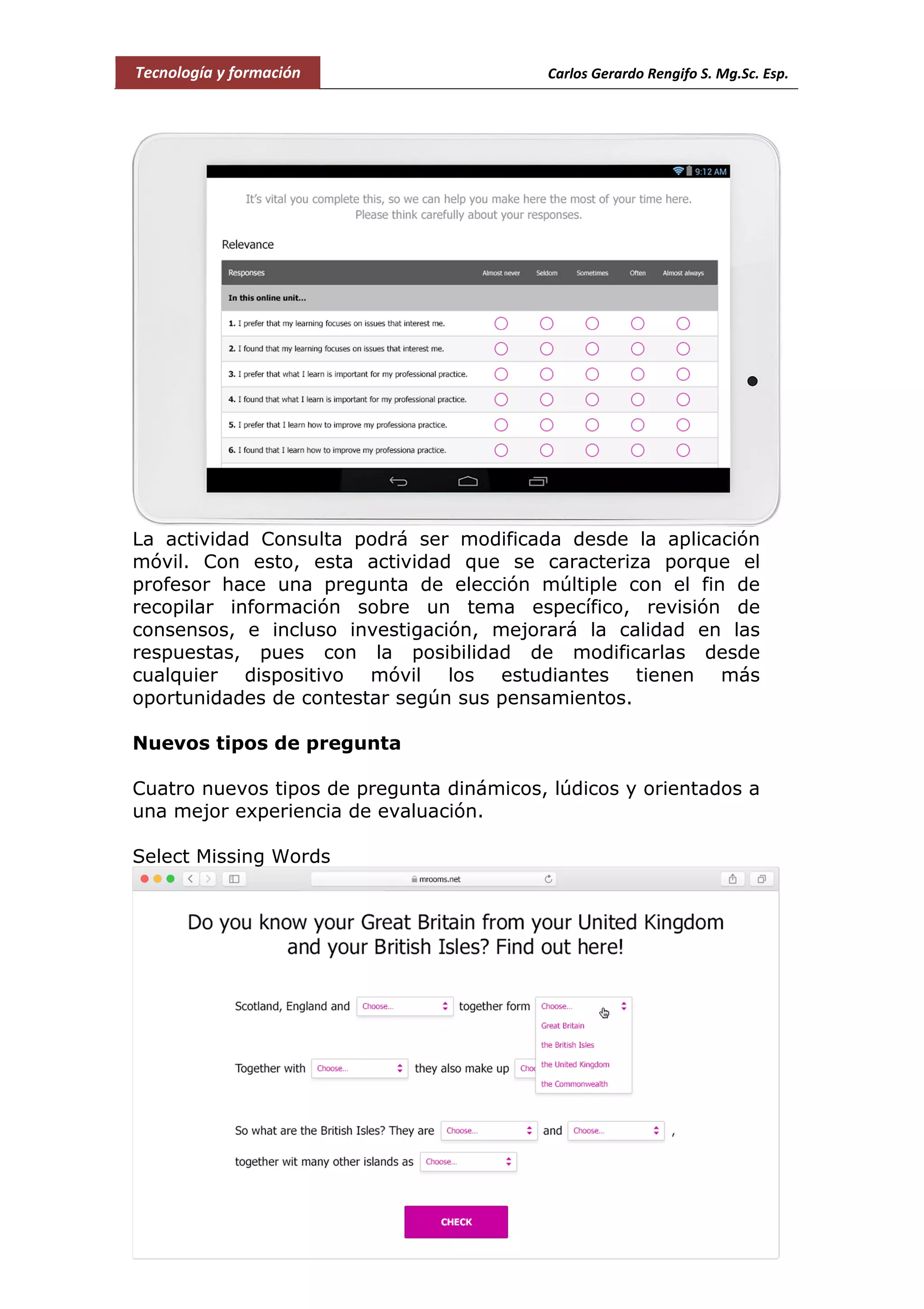 Tecnología y formación Carlos Gerardo Rengifo S. Mg.Sc. Esp.
La actividad Consulta podrá ser modificada desde la aplicación
móvil. Con esto, esta actividad que se caracteriza porque el
profesor hace una pregunta de elección múltiple con el fin de
recopilar información sobre un tema específico, revisión de
consensos, e incluso investigación, mejorará la calidad en las
respuestas, pues con la posibilidad de modificarlas desde
cualquier dispositivo móvil los estudiantes tienen más
oportunidades de contestar según sus pensamientos.
Nuevos tipos de pregunta
Cuatro nuevos tipos de pregunta dinámicos, lúdicos y orientados a
una mejor experiencia de evaluación.
Select Missing Words
 