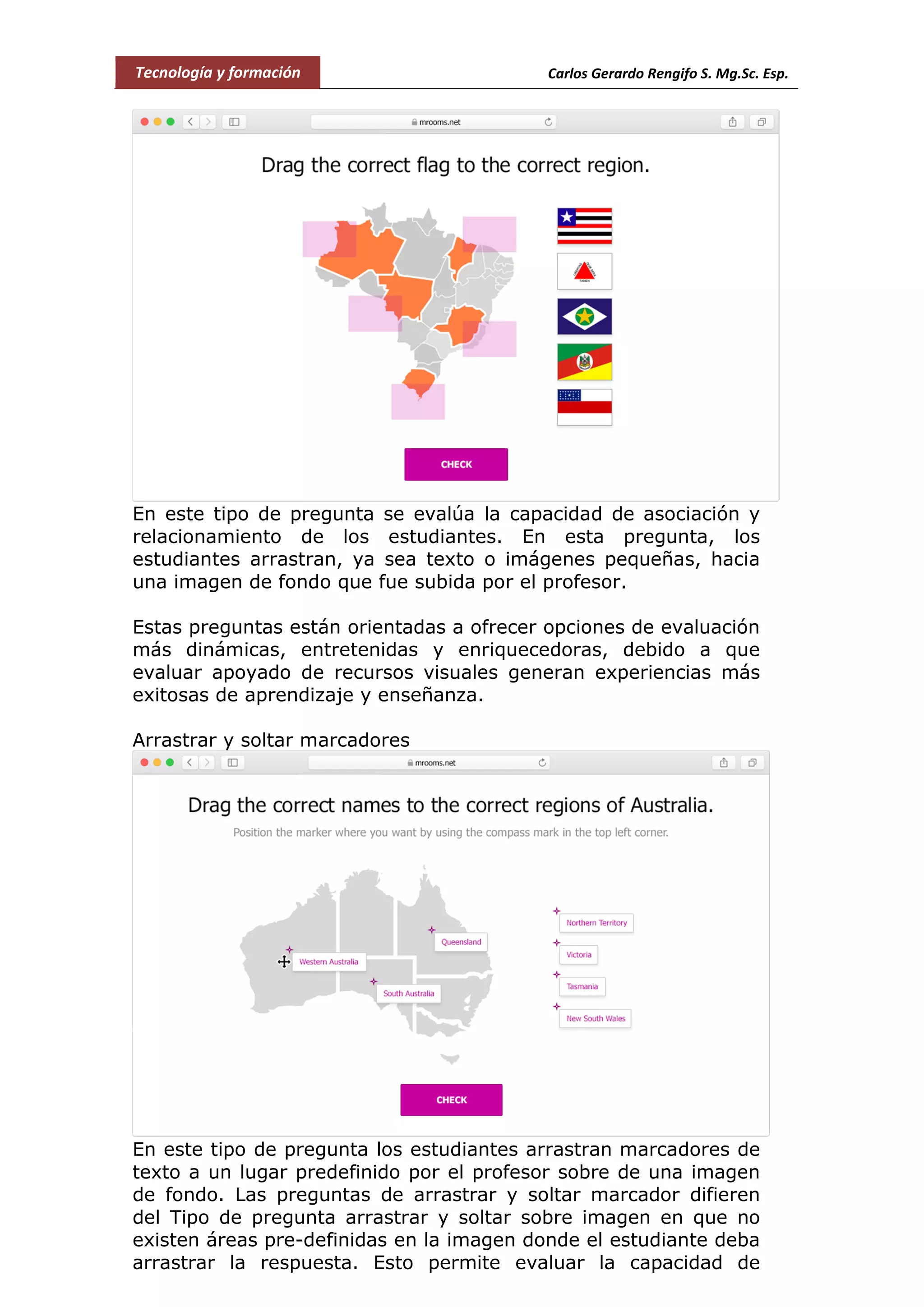 Tecnología y formación Carlos Gerardo Rengifo S. Mg.Sc. Esp.
En este tipo de pregunta se evalúa la capacidad de asociación y
relacionamiento de los estudiantes. En esta pregunta, los
estudiantes arrastran, ya sea texto o imágenes pequeñas, hacia
una imagen de fondo que fue subida por el profesor.
Estas preguntas están orientadas a ofrecer opciones de evaluación
más dinámicas, entretenidas y enriquecedoras, debido a que
evaluar apoyado de recursos visuales generan experiencias más
exitosas de aprendizaje y enseñanza.
Arrastrar y soltar marcadores
En este tipo de pregunta los estudiantes arrastran marcadores de
texto a un lugar predefinido por el profesor sobre de una imagen
de fondo. Las preguntas de arrastrar y soltar marcador difieren
del Tipo de pregunta arrastrar y soltar sobre imagen en que no
existen áreas pre-definidas en la imagen donde el estudiante deba
arrastrar la respuesta. Esto permite evaluar la capacidad de
 