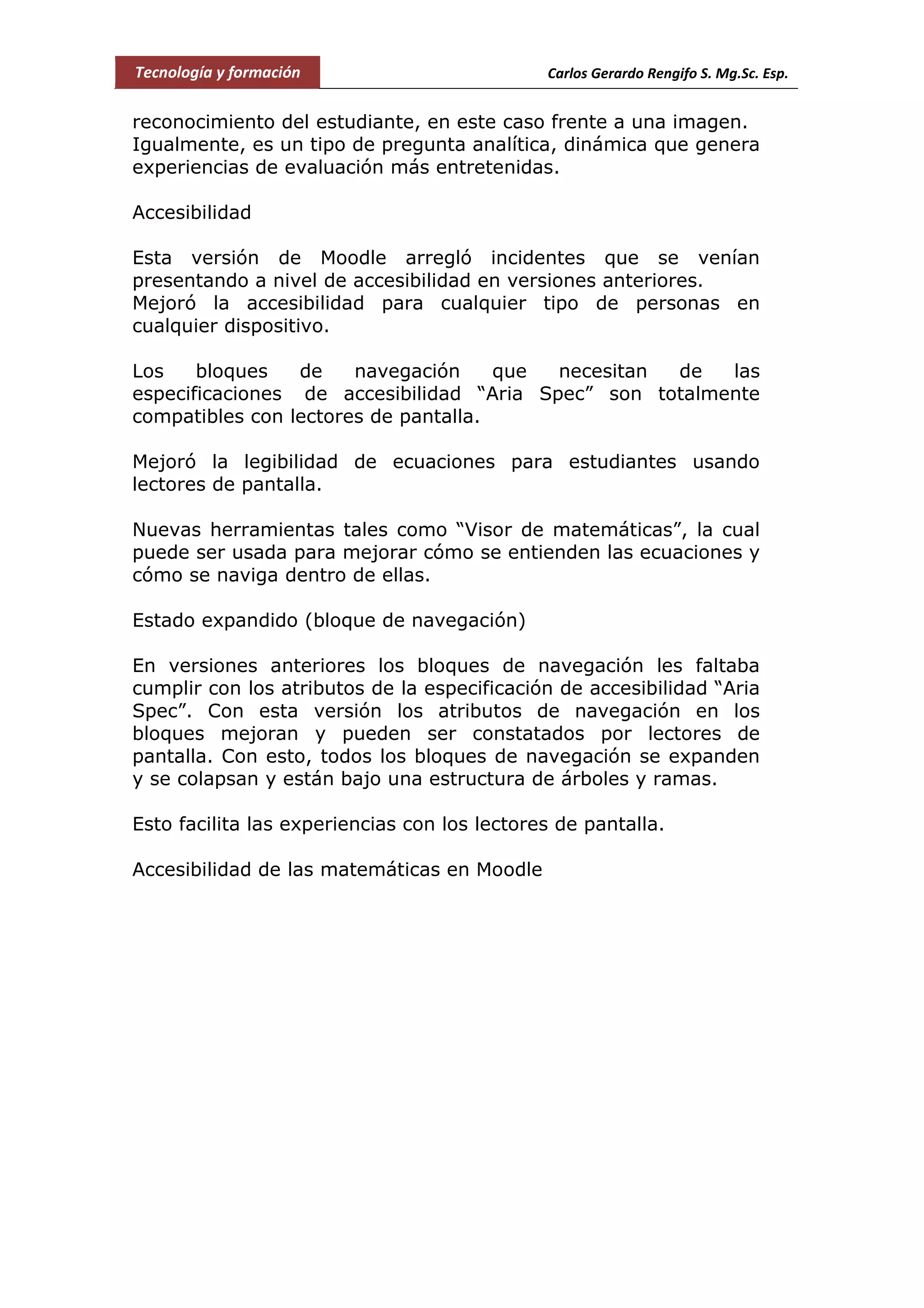 Tecnología y formación Carlos Gerardo Rengifo S. Mg.Sc. Esp.
reconocimiento del estudiante, en este caso frente a una imagen.
Igualmente, es un tipo de pregunta analítica, dinámica que genera
experiencias de evaluación más entretenidas.
Accesibilidad
Esta versión de Moodle arregló incidentes que se venían
presentando a nivel de accesibilidad en versiones anteriores.
Mejoró la accesibilidad para cualquier tipo de personas en
cualquier dispositivo.
Los bloques de navegación que necesitan de las
especificaciones de accesibilidad “Aria Spec” son totalmente
compatibles con lectores de pantalla.
Mejoró la legibilidad de ecuaciones para estudiantes usando
lectores de pantalla.
Nuevas herramientas tales como “Visor de matemáticas”, la cual
puede ser usada para mejorar cómo se entienden las ecuaciones y
cómo se naviga dentro de ellas.
Estado expandido (bloque de navegación)
En versiones anteriores los bloques de navegación les faltaba
cumplir con los atributos de la especificación de accesibilidad “Aria
Spec”. Con esta versión los atributos de navegación en los
bloques mejoran y pueden ser constatados por lectores de
pantalla. Con esto, todos los bloques de navegación se expanden
y se colapsan y están bajo una estructura de árboles y ramas.
Esto facilita las experiencias con los lectores de pantalla.
Accesibilidad de las matemáticas en Moodle
 