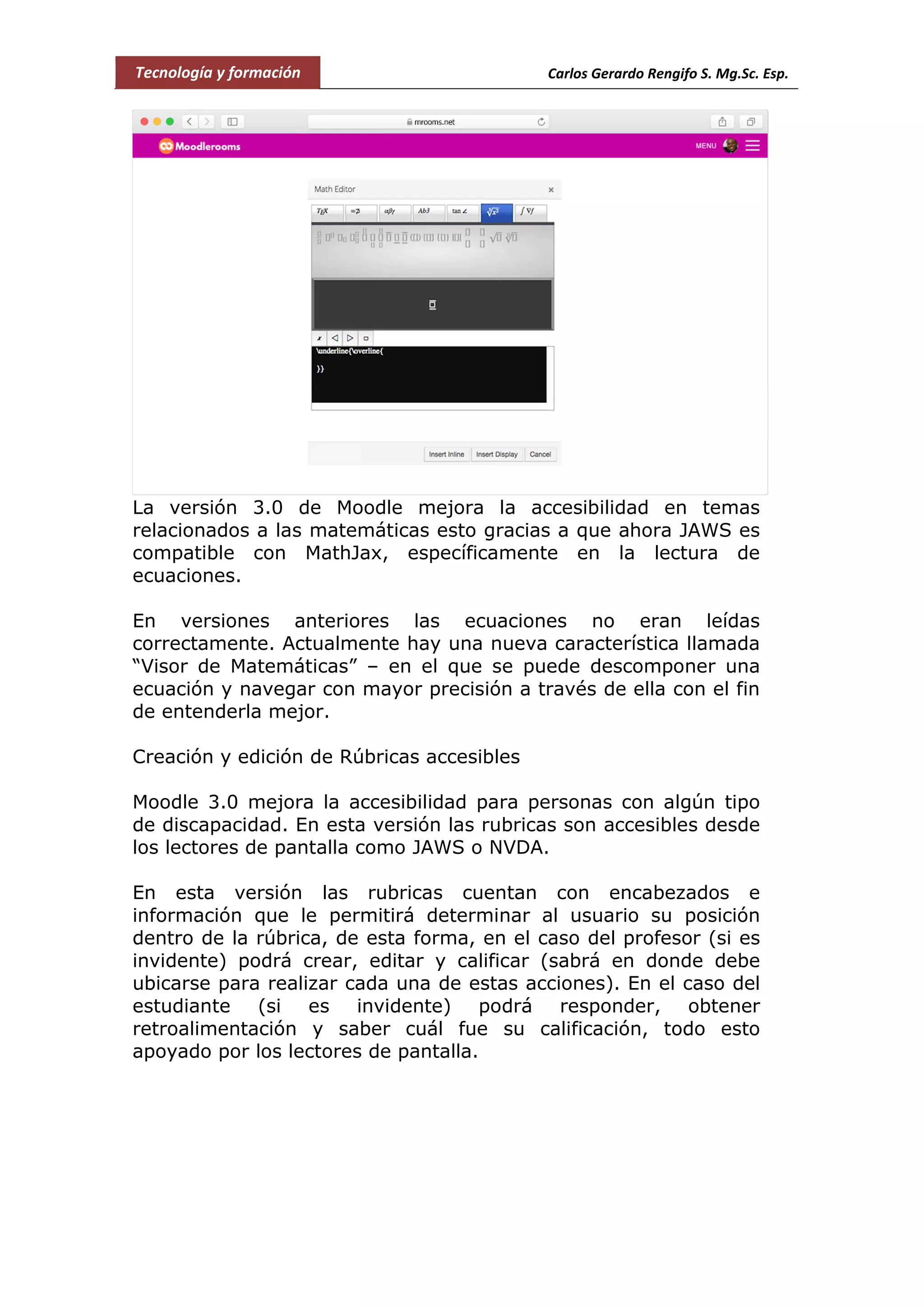 Tecnología y formación Carlos Gerardo Rengifo S. Mg.Sc. Esp.
La versión 3.0 de Moodle mejora la accesibilidad en temas
relacionados a las matemáticas esto gracias a que ahora JAWS es
compatible con MathJax, específicamente en la lectura de
ecuaciones.
En versiones anteriores las ecuaciones no eran leídas
correctamente. Actualmente hay una nueva característica llamada
“Visor de Matemáticas” – en el que se puede descomponer una
ecuación y navegar con mayor precisión a través de ella con el fin
de entenderla mejor.
Creación y edición de Rúbricas accesibles
Moodle 3.0 mejora la accesibilidad para personas con algún tipo
de discapacidad. En esta versión las rubricas son accesibles desde
los lectores de pantalla como JAWS o NVDA.
En esta versión las rubricas cuentan con encabezados e
información que le permitirá determinar al usuario su posición
dentro de la rúbrica, de esta forma, en el caso del profesor (si es
invidente) podrá crear, editar y calificar (sabrá en donde debe
ubicarse para realizar cada una de estas acciones). En el caso del
estudiante (si es invidente) podrá responder, obtener
retroalimentación y saber cuál fue su calificación, todo esto
apoyado por los lectores de pantalla.
 