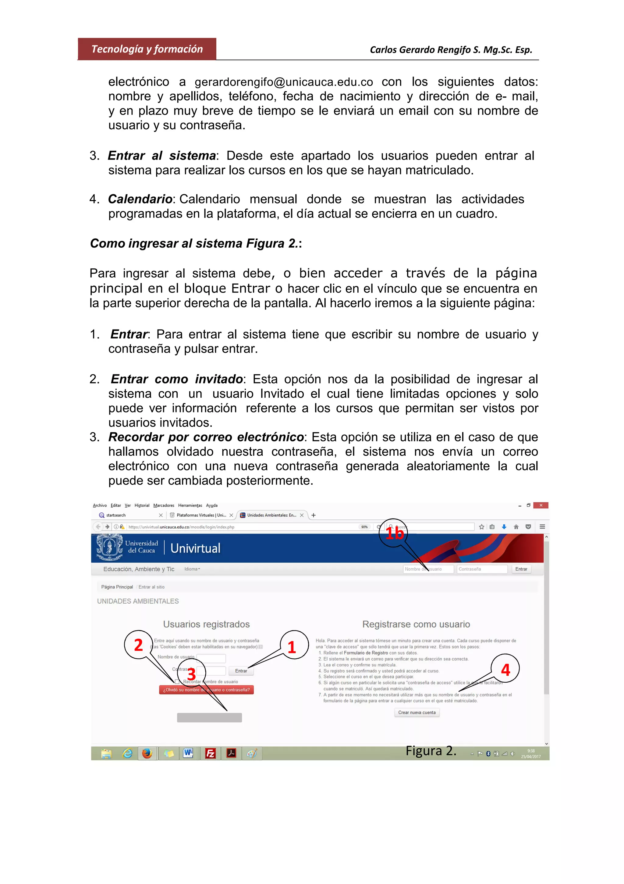 Tecnología y formación Carlos Gerardo Rengifo S. Mg.Sc. Esp.
electrónico a gerardorengifo@unicauca.edu.co con los siguientes datos:
nombre y apellidos, teléfono, fecha de nacimiento y dirección de e- mail,
y en plazo muy breve de tiempo se le enviará un email con su nombre de
usuario y su contraseña.
3. Entrar al sistema: Desde este apartado los usuarios pueden entrar al
sistema para realizar los cursos en los que se hayan matriculado.
4. Calendario: Calendario mensual donde se muestran las actividades
programadas en la plataforma, el día actual se encierra en un cuadro.
Como ingresar al sistema Figura 2.:
Para ingresar al sistema debe, o bien acceder a través de la página
principal en el bloque Entrar o hacer clic en el vínculo que se encuentra en
la parte superior derecha de la pantalla. Al hacerlo iremos a la siguiente página:
1. Entrar: Para entrar al sistema tiene que escribir su nombre de usuario y
contraseña y pulsar entrar.
2. Entrar como invitado: Esta opción nos da la posibilidad de ingresar al
sistema con un usuario Invitado el cual tiene limitadas opciones y solo
puede ver información referente a los cursos que permitan ser vistos por
usuarios invitados.
3. Recordar por correo electrónico: Esta opción se utiliza en el caso de que
hallamos olvidado nuestra contraseña, el sistema nos envía un correo
electrónico con una nueva contraseña generada aleatoriamente la cual
puede ser cambiada posteriormente.
12
1b
3
Figura 2.
4
 
