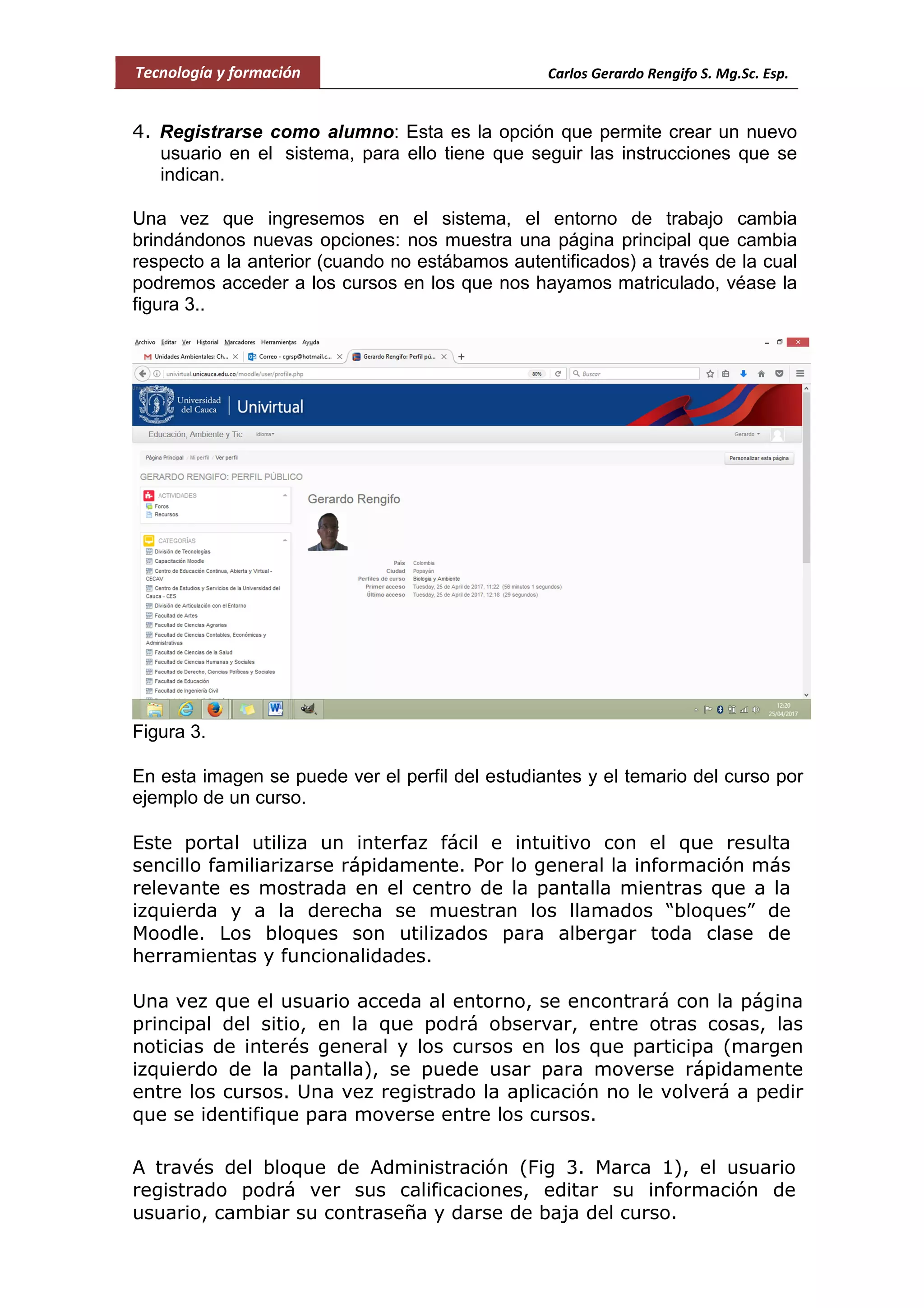 Tecnología y formación Carlos Gerardo Rengifo S. Mg.Sc. Esp.
4. Registrarse como alumno: Esta es la opción que permite crear un nuevo
usuario en el sistema, para ello tiene que seguir las instrucciones que se
indican.
Una vez que ingresemos en el sistema, el entorno de trabajo cambia
brindándonos nuevas opciones: nos muestra una página principal que cambia
respecto a la anterior (cuando no estábamos autentificados) a través de la cual
podremos acceder a los cursos en los que nos hayamos matriculado, véase la
figura 3..
Figura 3.
En esta imagen se puede ver el perfil del estudiantes y el temario del curso por
ejemplo de un curso.
Este portal utiliza un interfaz fácil e intuitivo con el que resulta
sencillo familiarizarse rápidamente. Por lo general la información más
relevante es mostrada en el centro de la pantalla mientras que a la
izquierda y a la derecha se muestran los llamados “bloques” de
Moodle. Los bloques son utilizados para albergar toda clase de
herramientas y funcionalidades.
Una vez que el usuario acceda al entorno, se encontrará con la página
principal del sitio, en la que podrá observar, entre otras cosas, las
noticias de interés general y los cursos en los que participa (margen
izquierdo de la pantalla), se puede usar para moverse rápidamente
entre los cursos. Una vez registrado la aplicación no le volverá a pedir
que se identifique para moverse entre los cursos.
A través del bloque de Administración (Fig 3. Marca 1), el usuario
registrado podrá ver sus calificaciones, editar su información de
usuario, cambiar su contraseña y darse de baja del curso.
 