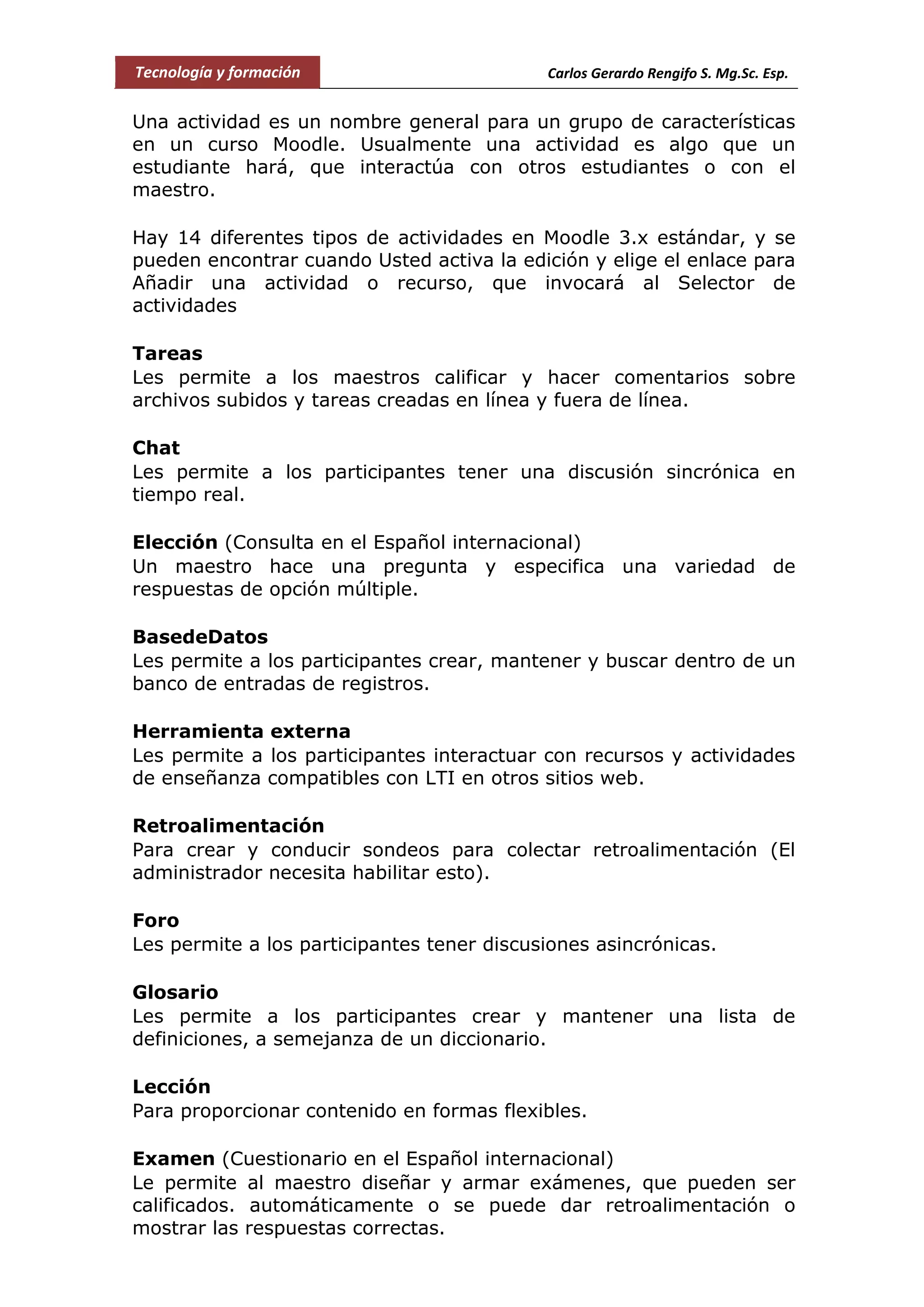 Tecnología y formación Carlos Gerardo Rengifo S. Mg.Sc. Esp.
Una actividad es un nombre general para un grupo de características
en un curso Moodle. Usualmente una actividad es algo que un
estudiante hará, que interactúa con otros estudiantes o con el
maestro.
Hay 14 diferentes tipos de actividades en Moodle 3.x estándar, y se
pueden encontrar cuando Usted activa la edición y elige el enlace para
Añadir una actividad o recurso, que invocará al Selector de
actividades
Tareas
Les permite a los maestros calificar y hacer comentarios sobre
archivos subidos y tareas creadas en línea y fuera de línea.
Chat
Les permite a los participantes tener una discusión sincrónica en
tiempo real.
Elección (Consulta en el Español internacional)
Un maestro hace una pregunta y especifica una variedad de
respuestas de opción múltiple.
BasedeDatos
Les permite a los participantes crear, mantener y buscar dentro de un
banco de entradas de registros.
Herramienta externa
Les permite a los participantes interactuar con recursos y actividades
de enseñanza compatibles con LTI en otros sitios web.
Retroalimentación
Para crear y conducir sondeos para colectar retroalimentación (El
administrador necesita habilitar esto).
Foro
Les permite a los participantes tener discusiones asincrónicas.
Glosario
Les permite a los participantes crear y mantener una lista de
definiciones, a semejanza de un diccionario.
Lección
Para proporcionar contenido en formas flexibles.
Examen (Cuestionario en el Español internacional)
Le permite al maestro diseñar y armar exámenes, que pueden ser
calificados. automáticamente o se puede dar retroalimentación o
mostrar las respuestas correctas.
 