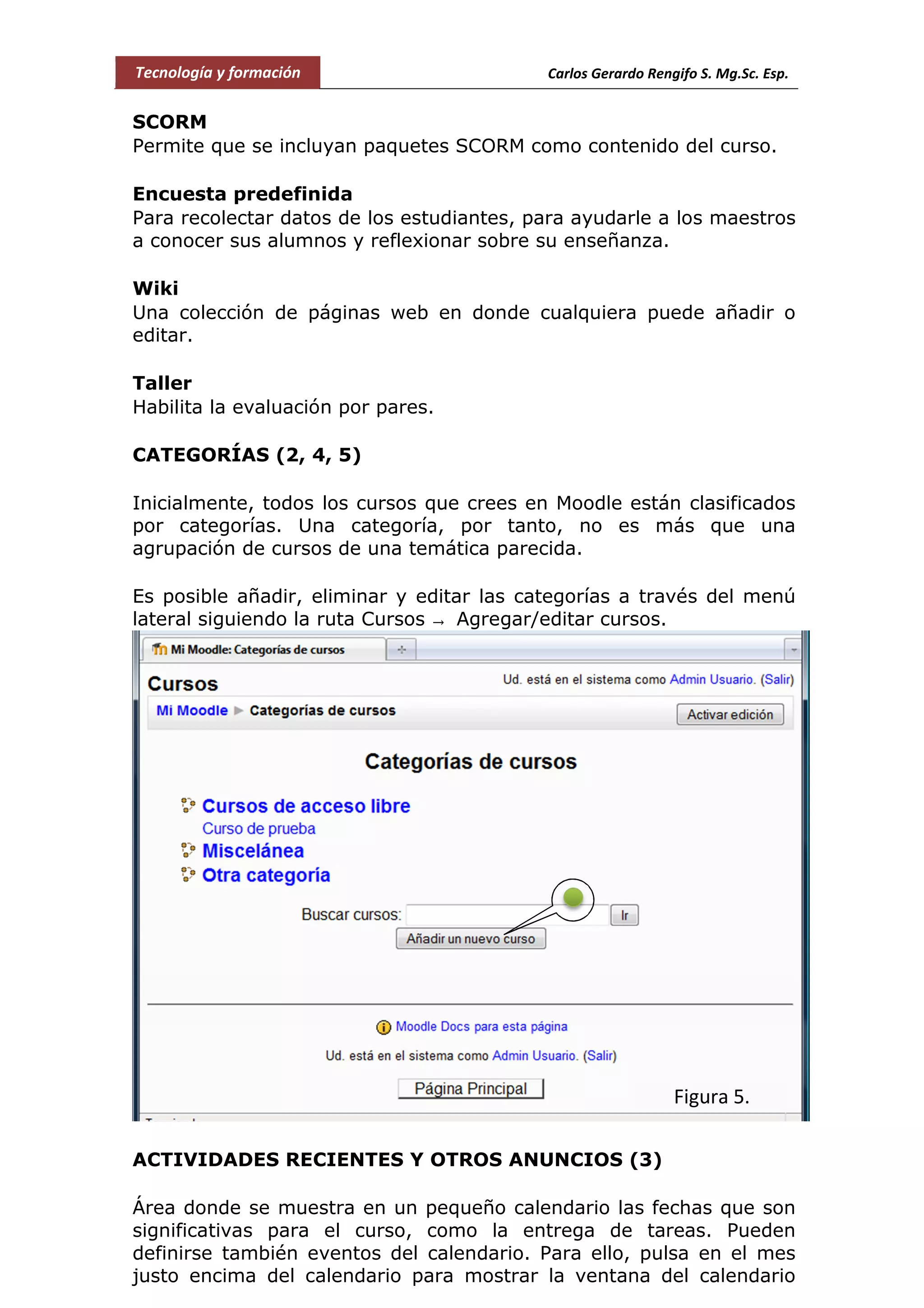 Tecnología y formación Carlos Gerardo Rengifo S. Mg.Sc. Esp.
SCORM
Permite que se incluyan paquetes SCORM como contenido del curso.
Encuesta predefinida
Para recolectar datos de los estudiantes, para ayudarle a los maestros
a conocer sus alumnos y reflexionar sobre su enseñanza.
Wiki
Una colección de páginas web en donde cualquiera puede añadir o
editar.
Taller
Habilita la evaluación por pares.
CATEGORÍAS (2, 4, 5)
Inicialmente, todos los cursos que crees en Moodle están clasificados
por categorías. Una categoría, por tanto, no es más que una
agrupación de cursos de una temática parecida.
Es posible añadir, eliminar y editar las categorías a través del menú
lateral siguiendo la ruta Cursos → Agregar/editar cursos.
ACTIVIDADES RECIENTES Y OTROS ANUNCIOS (3)
Área donde se muestra en un pequeño calendario las fechas que son
significativas para el curso, como la entrega de tareas. Pueden
definirse también eventos del calendario. Para ello, pulsa en el mes
justo encima del calendario para mostrar la ventana del calendario
Figura 5.
 