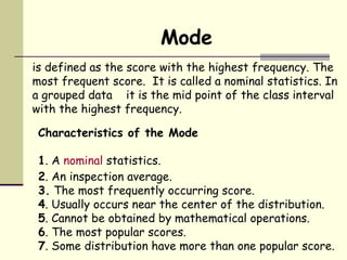 Mode is defined as the score with the highest frequency. The most frequent score.  It is called a nominal statistics. In a grouped data  it is the mid point of the class interval with the highest frequency.  Characteristics of the Mode 1 . A  nominal  statistics. 2 . An inspection average. 3.  The most frequently occurring score. 4 . Usually occurs near the center of the distribution. 5 . Cannot be obtained by mathematical operations. 6 . The most popular scores. 7 . Some distribution have more than one popular score. 