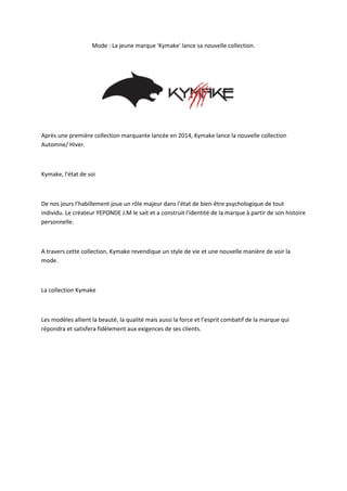 Mode : La jeune marque 'Kymake' lance sa nouvelle collection.
Après une première collection marquante lancée en 2014, Kymake lance la nouvelle collection
Automne/ Hiver.
Kymake, l'état de soi
De nos jours l’habillement joue un rôle majeur dans l'état de bien-être psychologique de tout
individu. Le créateur YEPONDE J.M le sait et a construit l'identité de la marque à partir de son histoire
personnelle.
A travers cette collection, Kymake revendique un style de vie et une nouvelle manière de voir la
mode.
La collection Kymake
Les modèles allient la beauté, la qualité mais aussi la force et l’esprit combatif de la marque qui
répondra et satisfera fidèlement aux exigences de ses clients.
 