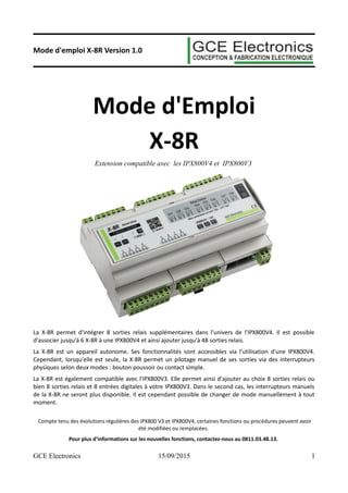 Mode d'emploi X-8R Version 1.0
Mode d'Emploi
X-8R
Extension compatible avec les IPX800V4 et IPX800V3
La X-8R permet d'intégrer 8 sorties relais supplémentaires dans l'univers de l'IPX800V4. Il est possible
d'associer jusqu'à 6 X-8R à une IPX800V4 et ainsi ajouter jusqu'à 48 sorties relais.
La X-8R est un appareil autonome. Ses fonctionnalités sont accessibles via l’utilisation d'une IPX800V4.
Cependant, lorsqu'elle est seule, la X-8R permet un pilotage manuel de ses sorties via des interrupteurs
physiques selon deux modes : bouton poussoir ou contact simple.
La X-8R est également compatible avec l'IPX800V3. Elle permet ainsi d'ajouter au choix 8 sorties relais ou
bien 8 sorties relais et 8 entrées digitales à votre IPX800V3. Dans le second cas, les interrupteurs manuels
de la X-8R ne seront plus disponible. Il est cependant possible de changer de mode manuellement à tout
moment.
Compte tenu des évolutions régulières des IPX800 V3 et IPX800V4, certaines fonctions ou procédures peuvent avoir
été modifiées ou remplacées.
Pour plus d’informations sur les nouvelles fonctions, contactez-nous au 0811.03.48.13.
GCE Electronics 15/09/2015 1
 