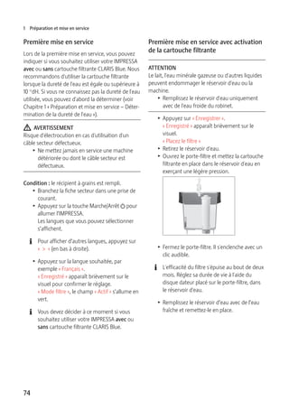 1 Préparation et mise en service 
Première mise en service 
Lors de la première mise en service, vous pouvez 
indiquer si vous souhaitez utiliser votre IMPRESSA 
avec ou sans cartouche filtrante CLARIS Blue. Nous 
recommandons d'utiliser la cartouche filtrante 
lorsque la dureté de l'eau est égale ou supérieure à 
10 °dH. Si vous ne connaissez pas la dureté de l'eau 
utilisée, vous pouvez d'abord la déterminer (voir 
Chapitre 1 « Préparation et mise en service – Déter-mination 
74 
de la dureté de l'eau »). 
J AVERTISSEMENT 
Risque d'électrocution en cas d'utilisation d'un 
câble secteur défectueux. 
T Ne mettez jamais en service une machine 
détériorée ou dont le câble secteur est 
défectueux. 
Condition : le récipient à grains est rempli. 
T Branchez la fiche secteur dans une prise de 
courant. 
T Appuyez sur la touche Marche/Arrêt Q pour 
allumer l’IMPRESSA. 
Les langues que vous pouvez sélectionner 
s’affichent. 
E Pour afficher d’autres langues, appuyez sur 
« > » (en bas à droite). 
T Appuyez sur la langue souhaitée, par 
exemple « Français ». 
« Enregistré » apparaît brièvement sur le 
visuel pour confirmer le réglage. 
« Mode filtre », le champ « Actif » s’allume en 
vert. 
E Vous devez décider à ce moment si vous 
souhaitez utiliser votre IMPRESSA avec ou 
sans cartouche filtrante CLARIS Blue. 
Première mise en service avec activation 
de la cartouche filtrante 
ATTENTION 
Le lait, l'eau minérale gazeuse ou d'autres liquides 
peuvent endommager le réservoir d'eau ou la 
machine. 
T Remplissez le réservoir d'eau uniquement 
avec de l'eau froide du robinet. 
T Appuyez sur « Enregistrer ». 
« Enregistré » apparaît brièvement sur le 
visuel. 
« Placez le filtre » 
T Retirez le réservoir d'eau. 
T Ouvrez le porte-filtre et mettez la cartouche 
filtrante en place dans le réservoir d'eau en 
exerçant une légère pression. 
T Fermez le porte-filtre. Il s'enclenche avec un 
clic audible. 
E L'efficacité du filtre s'épuise au bout de deux 
mois. Réglez sa durée de vie à l'aide du 
disque dateur placé sur le porte-filtre, dans 
le réservoir d'eau. 
T Remplissez le réservoir d’eau avec de l’eau 
fraîche et remettez-le en place. 
 
