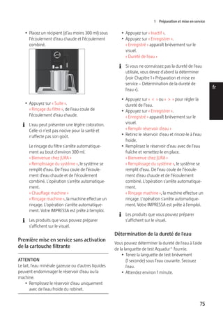 1 Préparation et mise en service 
75 
de 
en 
fr 
it 
nl 
es 
pt 
ru 
T Placez un récipient (d’au moins 300 ml) sous 
l’écoulement d’eau chaude et l’écoulement 
combiné. 
9 
T Appuyez sur « Suite ». 
« Rinçage du filtre », de l’eau coule de 
l’écoulement d’eau chaude. 
E L'eau peut présenter une légère coloration. 
Celle-ci n'est pas nocive pour la santé et 
n'affecte pas son goût. 
Le rinçage du filtre s'arrête automatique-ment 
au bout d'environ 300 ml. 
« Bienvenue chez JURA » 
« Remplissage du système », le système se 
remplit d’eau. De l’eau coule de l’écoule-ment 
d’eau chaude et de l’écoulement 
combiné. L'opération s'arrête automatique-ment. 
« Chauffage machine » 
« Rinçage machine », la machine effectue un 
rinçage. L'opération s'arrête automatique-ment. 
Votre IMPRESSA est prête à l'emploi. 
E Les produits que vous pouvez préparer 
s’affichent sur le visuel. 
Première mise en service sans activation 
de la cartouche filtrante 
ATTENTION 
Le lait, l'eau minérale gazeuse ou d'autres liquides 
peuvent endommager le réservoir d'eau ou la 
machine. 
T Remplissez le réservoir d'eau uniquement 
avec de l'eau froide du robinet. 
T Appuyez sur « Inactif ». 
T Appuyez sur « Enregistrer ». 
« Enregistré » apparaît brièvement sur le 
visuel. 
« Dureté de l'eau » 
E Si vous ne connaissez pas la dureté de l'eau 
utilisée, vous devez d'abord la déterminer 
(voir Chapitre 1 « Préparation et mise en 
service – Détermination de la dureté de 
l'eau »). 
T Appuyez sur « < » ou « > » pour régler la 
dureté de l’eau. 
T Appuyez sur « Enregistrer ». 
« Enregistré » apparaît brièvement sur le 
visuel. 
« Remplir réservoir d'eau » 
T Retirez le réservoir d’eau et rincez-le à l’eau 
froide. 
T Remplissez le réservoir d’eau avec de l’eau 
fraîche et remettez-le en place. 
« Bienvenue chez JURA » 
« Remplissage du système », le système se 
remplit d’eau. De l’eau coule de l’écoule-ment 
d’eau chaude et de l’écoulement 
combiné. L'opération s'arrête automatique-ment. 
« Rinçage machine », la machine effectue un 
rinçage. L'opération s'arrête automatique-ment. 
Votre IMPRESSA est prête à l'emploi. 
E Les produits que vous pouvez préparer 
s’affichent sur le visuel. 
Détermination de la dureté de l'eau 
Vous pouvez déterminer la dureté de l'eau à l'aide 
de la languette de test Aquadur® fournie. 
T Tenez la languette de test brièvement 
(1 seconde) sous l'eau courante. Secouez 
l'eau. 
T Attendez environ 1 minute. 
 