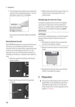 2 Préparation 
76 
T Lisez le degré de dureté de l'eau à l'aide de la 
coloration de la languette Aquadur® et de la 
description figurant sur l'emballage. 
Vous pouvez maintenant régler la dureté de 
l'eau. 
Raccordement du lait 
Votre IMPRESSA prépare une mousse de lait fine et 
onctueuse à la consistance parfaite. Pour faire 
mousser du lait, le critère le plus important est que 
le lait soit à une température de 4 à 8 °C. C'est 
pourquoi nous vous recommandons d'utiliser un 
refroidisseur de lait ou un récipient à lait isolant en 
inox. 
T Retirez le capuchon protecteur de l’écoule-ment 
combiné. 
T Raccordez le tuyau de lait à l'écoulement 
combiné. 
T Reliez l'autre extrémité du tuyau de lait à un 
récipient à lait ou plongez-la dans une 
brique de lait. 
Remplissage du réservoir d’eau 
L'entretien quotidien de la machine et l'hygiène 
avec le lait, le café et l'eau sont essentiels pour 
garantir un résultat toujours parfait dans la tasse. 
C'est pourquoi vous devez changer l'eau quoti-diennement. 
ATTENTION 
Le lait, l'eau minérale gazeuse ou d'autres liquides 
peuvent endommager le réservoir d'eau ou la 
machine. 
T Remplissez le réservoir d'eau uniquement 
avec de l'eau froide du robinet. 
T Retirez le réservoir d’eau et rincez-le à l’eau 
froide. 
T Remplissez le réservoir d’eau avec de l’eau 
fraîche et remettez-le en place. 
2 Préparation 
E Vous pouvez interrompre à tout moment la 
préparation d’une spécialité de café, d’une 
spécialité de café au lait ou d’une portion 
d’eau chaude. Pour ce faire, appuyez avec le 
doigt sur « Arrêter ». 
 