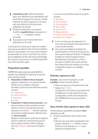 2 Préparation 
77 
de 
en 
fr 
it 
nl 
es 
pt 
ru 
E L'intensité du café s’affiche brièvement 
après avoir sélectionné une spécialité de café 
et pendant le broyage. Vous pouvez modifier 
l’intensité du café en appuyant sur le visuel 
café sera réutilisé lors de la prochaine 
préparation du produit. 
E Pendant la préparation, vous pouvez 
modifier la quantité d’eau en appuyant sur 
« < » ou « > ». Ce réglage n’est pas 
mémorisé. 
E Vous pouvez suivre l'avancement de la 
préparation sur le visuel. 
C'est lorsqu'il est chaud que le café est le meilleur. 
Une tasse en porcelaine froide refroidit et affadit la 
boisson. C'est pourquoi nous vous recommandons 
de préchauffer vos tasses. Tout l'arôme du café ne 
peut se déployer que dans des tasses préchauffées. 
Vous pouvez vous procurer un chauffe-tasses JURA 
chez votre revendeur agréé. 
Préparations possibles 
L’IMPRESSA propose plusieurs possibilités de 
préparer une spécialité de café, de la mousse de 
lait ou de l’eau chaude : 
U Préparation à l’aide de l’écran d’accueil : 
appuyez simplement sur le produit souhaité 
affiché sur le visuel (écran d’accueil). 
Par défaut, l’écran d’accueil affiche les produits 
suivants : 
U « Cappuccino » 
U « Latte macchiato » 
U « Espresso » 
U « Café » 
U Préparation à l’aide du menu tournant : vous 
pouvez préparer d’autres produits que ceux 
affichés sur l’écran d’accueil. Dès que vous 
appuyez sur le champ « ^ » (en bas à gauche), 
des produits supplémentaires s’affichent dans 
un menu tournant. 
Balayez le visuel à écran tactile avec le doigt de 
gauche à droite (ou inversement) jusqu’à ce 
que le produit souhaité s’affiche. Appuyez 
alors sur « Préparer » pour lancer la prépara-tion. 
Le menu tournant affiche en plus les produits 
suivants : 
U « Ristretto » 
U « Deux ristretti » 
U « Deux espressi » 
U « Deux cafés » 
U « Eau chaude » 
U « Mousse de lait » 
U « Latte macchiato doppio » 
U « Cappuccino doppio » 
E Si vous ne lancez pas de préparation, le 
menu tournant disparaît automatiquement 
au bout de 10 secondes. 
E Vous avez la possibilité de remplacer les 
quatre produits sur l’écran d’accueil par vos 
favoris personnels (voir Chapitre 4 « Réglages 
durables en mode de programmation – 
Remplacement des produits sur l’écran 
d’accueil »). Veuillez noter que les descrip-tions 
figurant dans les chapitres qui suivent 
se rapportent toujours aux réglages 
standard. 
Ristretto, espresso et café 
Exemple : voici comment préparer un café. 
Condition : l’écran d’accueil s’affiche. 
T Placez une tasse sous l'écoulement de café. 
T Appuyez sur « Café ». 
La préparation commence. La quantité d'eau 
préréglée pour le café coule dans la tasse. 
La préparation s'arrête automatiquement. 
Votre IMPRESSA est de nouveau prête à 
l'emploi. 
Deux ristretti, deux espressi et deux cafés 
Il existe plusieurs possibilités de préparer deux 
spécialités de café. 
U Pendant la préparation d’un produit indivi-duel 
: 
U Dès que vous avez lancé la préparation d’un 
produit individuel, « 2x » s’affiche en bas à 
droite du visuel. Appuyez sur « 2x » pour 
préparer le double produit. 
 