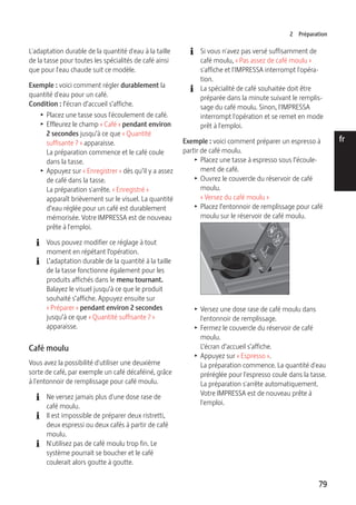 2 Préparation 
79 
de 
en 
fr 
it 
nl 
es 
pt 
ru 
L'adaptation durable de la quantité d'eau à la taille 
de la tasse pour toutes les spécialités de café ainsi 
que pour l'eau chaude suit ce modèle. 
Exemple : voici comment régler durablement la 
quantité d'eau pour un café. 
Condition : l’écran d’accueil s’affiche. 
T Placez une tasse sous l'écoulement de café. 
T Effleurez le champ « Café » pendant environ 
2 secondes jusqu’à ce que « Quantité 
suffisante ? » apparaisse. 
La préparation commence et le café coule 
dans la tasse. 
T Appuyez sur « Enregistrer » dès qu’il y a assez 
de café dans la tasse. 
La préparation s'arrête. « Enregistré » 
apparaît brièvement sur le visuel. La quantité 
d’eau réglée pour un café est durablement 
mémorisée. Votre IMPRESSA est de nouveau 
prête à l'emploi. 
E Vous pouvez modifier ce réglage à tout 
moment en répétant l’opération. 
E L’adaptation durable de la quantité à la taille 
de la tasse fonctionne également pour les 
produits affichés dans le menu tournant. 
Balayez le visuel jusqu’à ce que le produit 
souhaité s’affiche. Appuyez ensuite sur 
« Préparer » pendant environ 2 secondes 
jusqu’à ce que « Quantité suffisante ? » 
apparaisse. 
Café moulu 
Vous avez la possibilité d'utiliser une deuxième 
sorte de café, par exemple un café décaféiné, grâce 
à l'entonnoir de remplissage pour café moulu. 
E Ne versez jamais plus d'une dose rase de 
café moulu. 
E Il est impossible de préparer deux ristretti, 
deux espressi ou deux cafés à partir de café 
moulu. 
E N'utilisez pas de café moulu trop fin. Le 
système pourrait se boucher et le café 
coulerait alors goutte à goutte. 
E Si vous n'avez pas versé suffisamment de 
café moulu, « Pas assez de café moulu » 
s'affiche et l'IMPRESSA interrompt l'opéra-tion. 
E La spécialité de café souhaitée doit être 
préparée dans la minute suivant le remplis-sage 
du café moulu. Sinon, l'IMPRESSA 
interrompt l'opération et se remet en mode 
prêt à l'emploi. 
Exemple : voici comment préparer un espresso à 
partir de café moulu. 
T Placez une tasse à espresso sous l’écoule-ment 
de café. 
T Ouvrez le couvercle du réservoir de café 
moulu. 
« Versez du café moulu » 
T Placez l’entonnoir de remplissage pour café 
moulu sur le réservoir de café moulu. 
T Versez une dose rase de café moulu dans 
l'entonnoir de remplissage. 
T Fermez le couvercle du réservoir de café 
moulu. 
L’écran d’accueil s’affiche. 
T Appuyez sur « Espresso ». 
La préparation commence. La quantité d'eau 
préréglée pour l'espresso coule dans la tasse. 
La préparation s'arrête automatiquement. 
Votre IMPRESSA est de nouveau prête à 
l'emploi. 
 